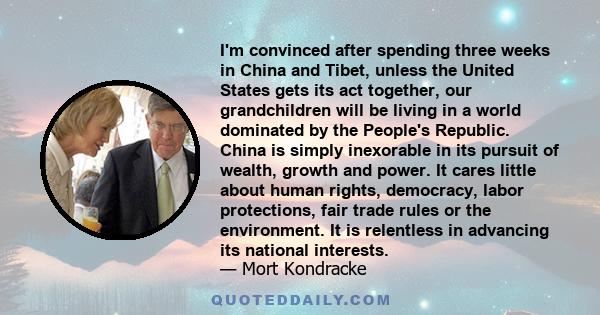 I'm convinced after spending three weeks in China and Tibet, unless the United States gets its act together, our grandchildren will be living in a world dominated by the People's Republic. China is simply inexorable in