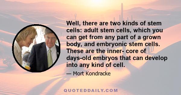 Well, there are two kinds of stem cells: adult stem cells, which you can get from any part of a grown body, and embryonic stem cells. These are the inner- core of days-old embryos that can develop into any kind of cell.