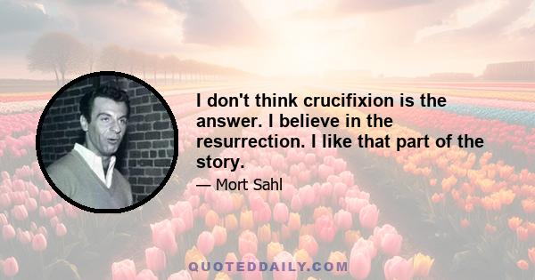 I don't think crucifixion is the answer. I believe in the resurrection. I like that part of the story.