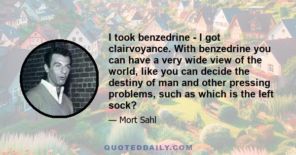 I took benzedrine - I got clairvoyance. With benzedrine you can have a very wide view of the world, like you can decide the destiny of man and other pressing problems, such as which is the left sock?