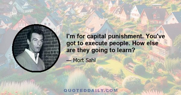 I'm for capital punishment. You've got to execute people. How else are they going to learn?