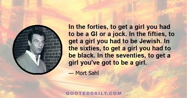 In the forties, to get a girl you had to be a GI or a jock. In the fifties, to get a girl you had to be Jewish. In the sixties, to get a girl you had to be black. In the seventies, to get a girl you've got to be a girl.