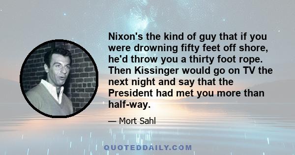 Nixon's the kind of guy that if you were drowning fifty feet off shore, he'd throw you a thirty foot rope. Then Kissinger would go on TV the next night and say that the President had met you more than half-way.