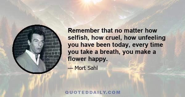 Remember that no matter how selfish, how cruel, how unfeeling you have been today, every time you take a breath, you make a flower happy.