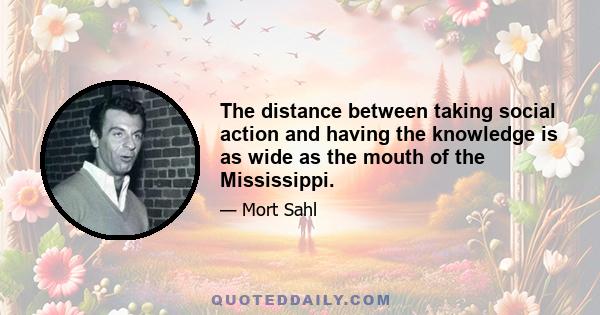 The distance between taking social action and having the knowledge is as wide as the mouth of the Mississippi.