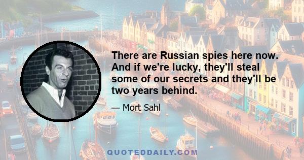 There are Russian spies here now. And if we're lucky, they'll steal some of our secrets and they'll be two years behind.