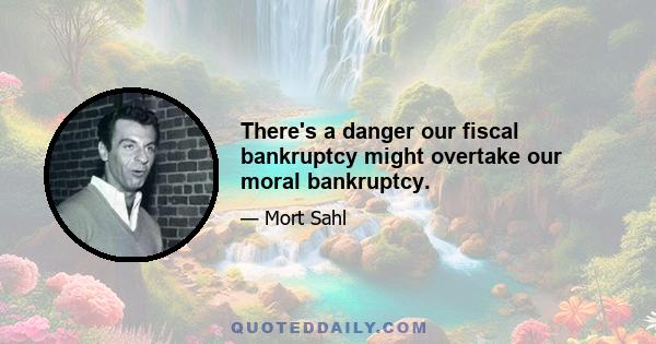 There's a danger our fiscal bankruptcy might overtake our moral bankruptcy.