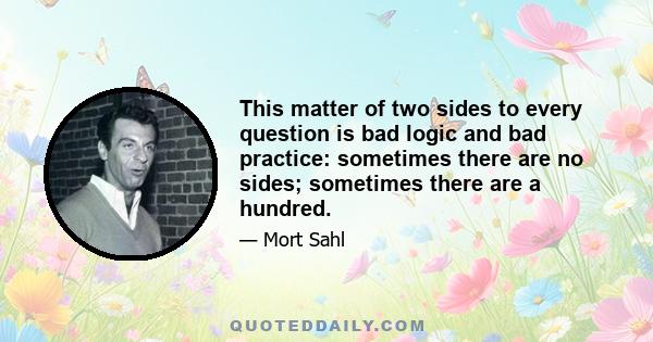 This matter of two sides to every question is bad logic and bad practice: sometimes there are no sides; sometimes there are a hundred.