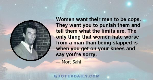 Women want their men to be cops. They want you to punish them and tell them what the limits are. The only thing that women hate worse from a man than being slapped is when you get on your knees and say you're sorry.