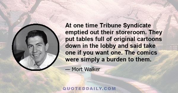 At one time Tribune Syndicate emptied out their storeroom. They put tables full of original cartoons down in the lobby and said take one if you want one. The comics were simply a burden to them.