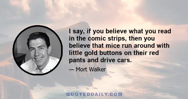 I say, if you believe what you read in the comic strips, then you believe that mice run around with little gold buttons on their red pants and drive cars.