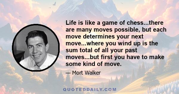 Life is like a game of chess...there are many moves possible, but each move determines your next move...where you wind up is the sum total of all your past moves...but first you have to make some kind of move.