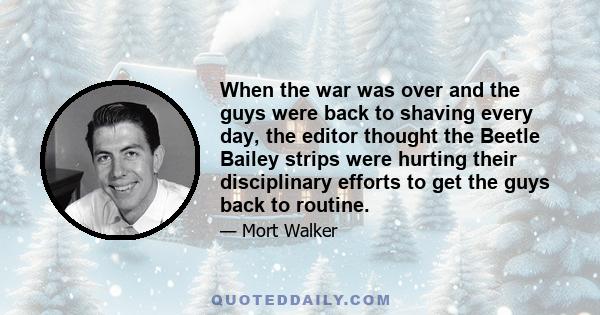 When the war was over and the guys were back to shaving every day, the editor thought the Beetle Bailey strips were hurting their disciplinary efforts to get the guys back to routine.