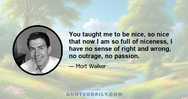 You taught me to be nice, so nice that now I am so full of niceness, I have no sense of right and wrong, no outrage, no passion.