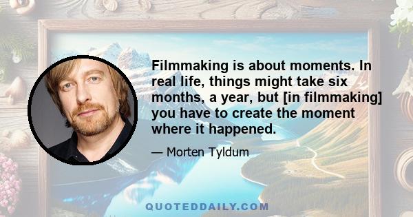 Filmmaking is about moments. In real life, things might take six months, a year, but [in filmmaking] you have to create the moment where it happened.