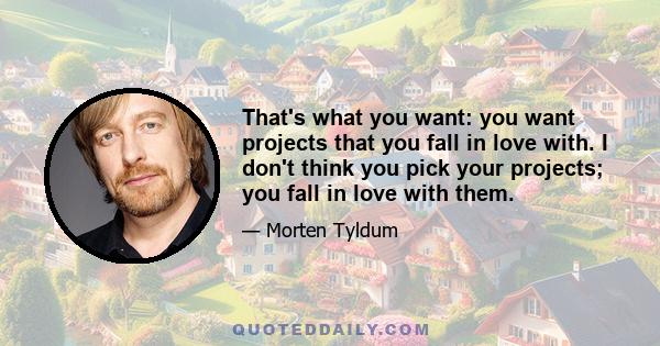 That's what you want: you want projects that you fall in love with. I don't think you pick your projects; you fall in love with them.