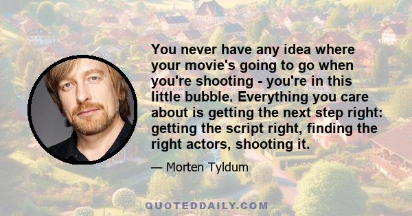 You never have any idea where your movie's going to go when you're shooting - you're in this little bubble. Everything you care about is getting the next step right: getting the script right, finding the right actors,