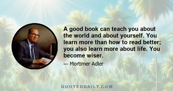 A good book can teach you about the world and about yourself. You learn more than how to read better; you also learn more about life. You become wiser.