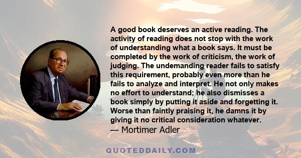 A good book deserves an active reading. The activity of reading does not stop with the work of understanding what a book says. It must be completed by the work of criticism, the work of judging. The undemanding reader