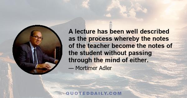 A lecture has been well described as the process whereby the notes of the teacher become the notes of the student without passing through the mind of either.