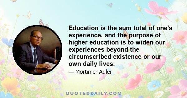 Education is the sum total of one's experience, and the purpose of higher education is to widen our experiences beyond the circumscribed existence or our own daily lives.