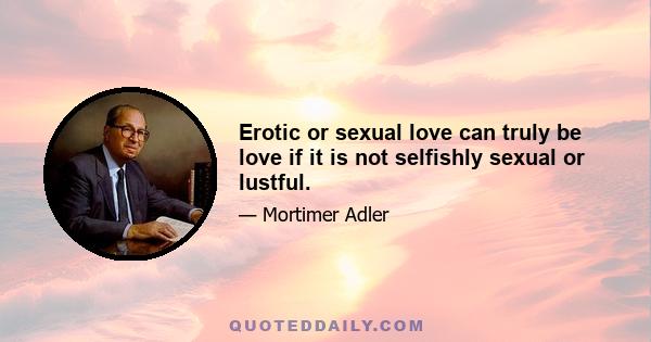 Erotic or sexual love can truly be love if it is not selfishly sexual or lustful.