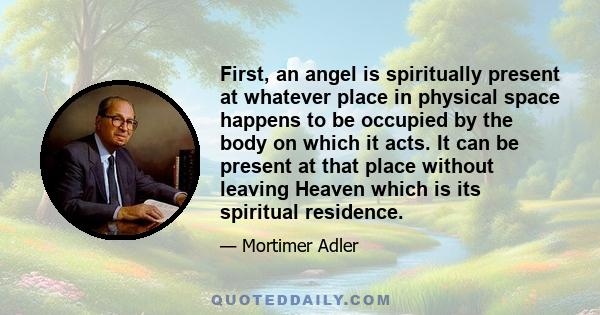 First, an angel is spiritually present at whatever place in physical space happens to be occupied by the body on which it acts. It can be present at that place without leaving Heaven which is its spiritual residence.