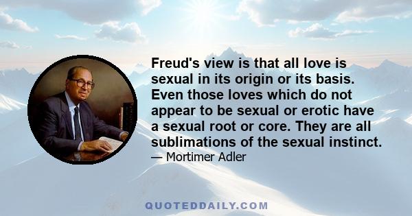 Freud's view is that all love is sexual in its origin or its basis. Even those loves which do not appear to be sexual or erotic have a sexual root or core. They are all sublimations of the sexual instinct.