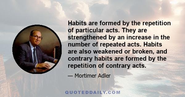 Habits are formed by the repetition of particular acts. They are strengthened by an increase in the number of repeated acts. Habits are also weakened or broken, and contrary habits are formed by the repetition of