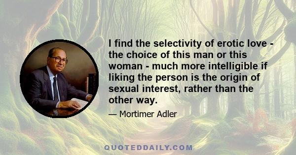 I find the selectivity of erotic love - the choice of this man or this woman - much more intelligible if liking the person is the origin of sexual interest, rather than the other way.