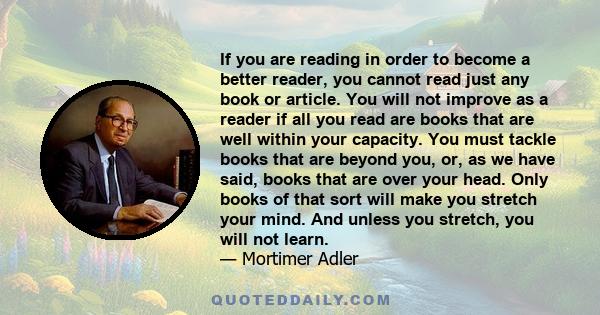 If you are reading in order to become a better reader, you cannot read just any book or article. You will not improve as a reader if all you read are books that are well within your capacity. You must tackle books that