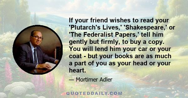 If your friend wishes to read your 'Plutarch's Lives,' 'Shakespeare,' or 'The Federalist Papers,' tell him gently but firmly, to buy a copy. You will lend him your car or your coat - but your books are as much a part of 