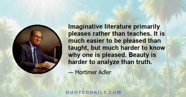 Imaginative literature primarily pleases rather than teaches. It is much easier to be pleased than taught, but much harder to know why one is pleased. Beauty is harder to analyze than truth.