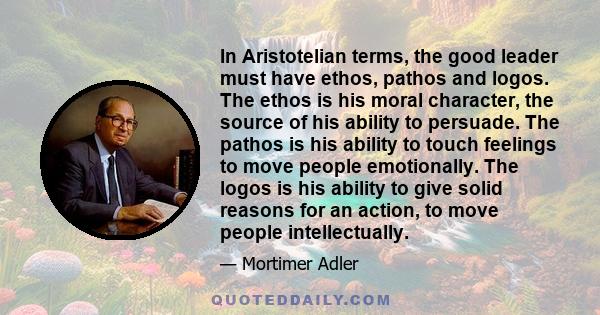 In Aristotelian terms, the good leader must have ethos, pathos and logos. The ethos is his moral character, the source of his ability to persuade. The pathos is his ability to touch feelings to move people emotionally.