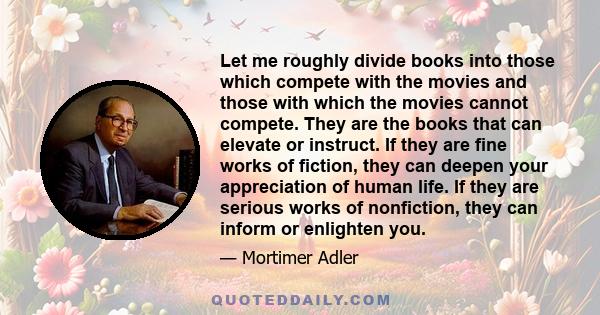 Let me roughly divide books into those which compete with the movies and those with which the movies cannot compete. They are the books that can elevate or instruct. If they are fine works of fiction, they can deepen