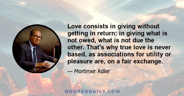 Love consists in giving without getting in return; in giving what is not owed, what is not due the other. That's why true love is never based, as associations for utility or pleasure are, on a fair exchange.