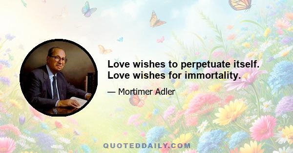 Love wishes to perpetuate itself. Love wishes for immortality.