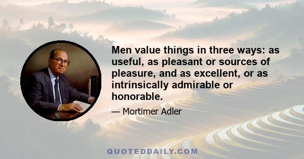 Men value things in three ways: as useful, as pleasant or sources of pleasure, and as excellent, or as intrinsically admirable or honorable.