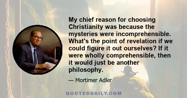 My chief reason for choosing Christianity was because the mysteries were incomprehensible. What's the point of revelation if we could figure it out ourselves? If it were wholly comprehensible, then it would just be