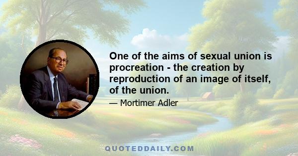 One of the aims of sexual union is procreation - the creation by reproduction of an image of itself, of the union.