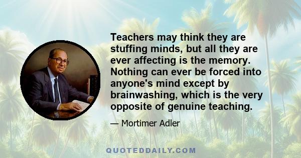 Teachers may think they are stuffing minds, but all they are ever affecting is the memory. Nothing can ever be forced into anyone's mind except by brainwashing, which is the very opposite of genuine teaching.