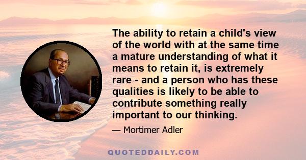 The ability to retain a child's view of the world with at the same time a mature understanding of what it means to retain it, is extremely rare - and a person who has these qualities is likely to be able to contribute