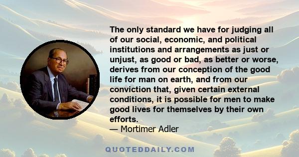 The only standard we have for judging all of our social, economic, and political institutions and arrangements as just or unjust, as good or bad, as better or worse, derives from our conception of the good life for man