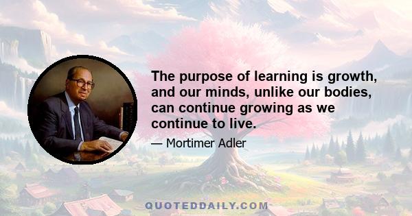 The purpose of learning is growth, and our minds, unlike our bodies, can continue growing as we continue to live.