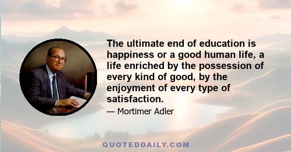 The ultimate end of education is happiness or a good human life, a life enriched by the possession of every kind of good, by the enjoyment of every type of satisfaction.