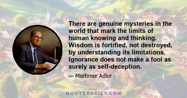 There are genuine mysteries in the world that mark the limits of human knowing and thinking. Wisdom is fortified, not destroyed, by understanding its limitations. Ignorance does not make a fool as surely as