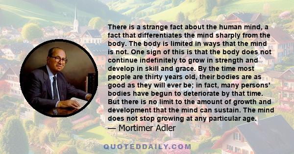 There is a strange fact about the human mind, a fact that differentiates the mind sharply from the body. The body is limited in ways that the mind is not. One sign of this is that the body does not continue indefinitely 