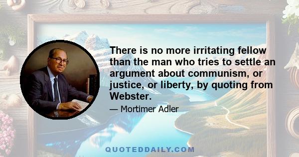 There is no more irritating fellow than the man who tries to settle an argument about communism, or justice, or liberty, by quoting from Webster.