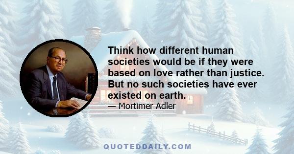 Think how different human societies would be if they were based on love rather than justice. But no such societies have ever existed on earth.