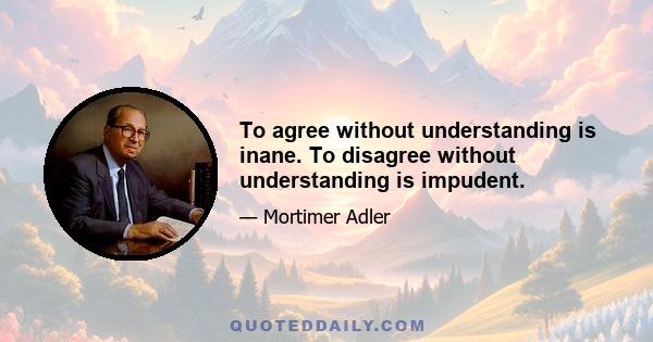 To agree without understanding is inane. To disagree without understanding is impudent.